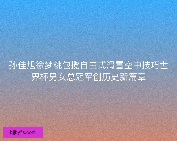 孙佳旭徐梦桃包揽自由式滑雪空中技巧世界杯男女总冠军创历史新篇章